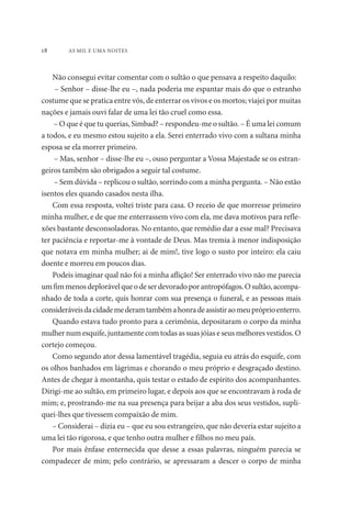 18 AS MIL E UMA NOITES 
Não consegui evitar comentar com o sultão o que pensava a respeito daquilo: 
– Senhor – disse-lhe eu –, nada poderia me espantar mais do que o estranho 
costume que se pratica entre vós, de enterrar os vivos e os mortos; viajei por muitas 
nações e jamais ouvi falar de uma lei tão cruel como essa. 
– O que é que tu querias, Simbad? – respondeu-me o sultão. – É uma lei comum 
a todos, e eu mesmo estou sujeito a ela. Serei enterrado vivo com a sultana minha 
esposa se ela morrer primeiro. 
– Mas, senhor – disse-lhe eu –, ouso perguntar a Vossa Majestade se os estran-geiros 
também são obrigados a seguir tal costume. 
– Sem dúvida – replicou o sultão, sorrindo com a minha pergunta. – Não estão 
isentos eles quando casados nesta ilha. 
Com essa resposta, voltei triste para casa. O receio de que morresse primeiro 
minha mulher, e de que me enterrassem vivo com ela, me dava motivos para refle-xões 
bastante desconsoladoras. No entanto, que remédio dar a esse mal? Precisava 
ter paciência e reportar-me à vontade de Deus. Mas tremia à menor indisposição 
que notava em minha mulher; ai de mim!, tive logo o susto por inteiro: ela caiu 
doente e morreu em poucos dias. 
Podeis imaginar qual não foi a minha aflição! Ser enterrado vivo não me parecia 
um fim menos deplorável que o de ser devorado por antropófagos. O sultão, acompa-nhado 
de toda a corte, quis honrar com sua presença o funeral, e as pessoas mais 
consideráveis da cidade me deram também a honra de assistir ao meu próprio enterro. 
Quando estava tudo pronto para a cerimônia, depositaram o corpo da minha 
mulher num esquife, juntamente com todas as suas jóias e seus melhores vestidos. O 
cortejo começou. 
Como segundo ator dessa lamentável tragédia, seguia eu atrás do esquife, com 
os olhos banhados em lágrimas e chorando o meu próprio e desgraçado destino. 
Antes de chegar à montanha, quis testar o estado de espírito dos acompanhantes. 
Dirigi-me ao sultão, em primeiro lugar, e depois aos que se encontravam à roda de 
mim; e, prostrando-me na sua presença para beijar a aba dos seus vestidos, supli-quei- 
lhes que tivessem compaixão de mim. 
– Considerai – dizia eu – que eu sou estrangeiro, que não deveria estar sujeito a 
uma lei tão rigorosa, e que tenho outra mulher e filhos no meu país. 
Por mais ênfase enternecida que desse a essas palavras, ninguém parecia se 
compadecer de mim; pelo contrário, se apressaram a descer o corpo de minha 
 