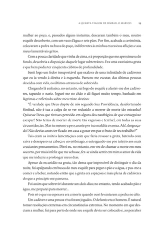 A QUARTA VIAGEM DE SIMBAD, O MARUJO 19 
mulher ao poço, e, passados alguns instantes, desceram também o meu, noutro 
esquife descoberto, com um vaso d’água e sete pães. Por fim, acabada a cerimônia, 
colocaram a pedra na boca do poço, indiferentes às minhas excessivas aflições e aos 
meus lamentáveis gritos. 
Com a pouca claridade que vinha de cima, e à proporção que me aproximava do 
fundo, descobria a disposição daquele lugar subterrâneo. Era uma vastíssima gruta 
e que bem podia ter cinqüenta cúbitos de profundidade. 
Senti logo um fedor insuportável que exalava de uma infinidade de cadáveres 
que eu ia vendo à direita e à esquerda. Pareceu-me escutar, das últimas pessoas 
descidas com vida, os últimos arrancos de sobrevida. 
Chegando lá embaixo, no entanto, saí logo do esquife e afastei-me dos cadáve-res, 
tapando o nariz. Joguei-me no chão e ali fiquei muito tempo, banhado em 
lágrimas e refletindo sobre meu triste destino: 
“É verdade que Deus dispõe de nós segundo Sua Providência; desafortunado 
Simbad, não é tua a culpa de se ver reduzido a morrer de morte tão estranha? 
Quisesse Deus que tivesses perecido em alguns dos naufrágios de que conseguiste 
escapar! Não terias de morrer de morte tão vagarosa e terrível, em todas as suas 
circunstâncias. Mas tu mesmo a procuraste por tua maldita avareza. Ah!, desgraça-do! 
Não devias antes ter ficado em casa a gozar em paz o fruto de teu trabalho?” 
Tais eram as inúteis lamentações com que fazia ressoar a gruta, batendo com 
raiva e desespero na cabeça e no estômago, e entregando-me por inteiro aos mais 
cruciantes pensamentos. Direi eu, no entanto, em vez de chamar a morte em meu 
socorro, por mais infeliz que me achasse, fez-se ainda sentir em mim o amor da vida 
que me induziu a prolongar meus dias. 
Apesar da escuridão na gruta, tão densa que impossível de distinguir o dia da 
noite, fui apalpando em busca do meu esquife para pegar o pão e a água, e pus-me a 
comer e a beber, notando então que a gruta era espaçosa e mais plena de cadáveres 
do que a princípio me parecera. 
Foi assim que sobrevivi durante uns dois dias; no entanto, tendo acabado pão e 
água, me preparei para morrer... 
Pois só o que eu esperava era a morte quando ouvi levantarem a pedra no alto. 
Um cadáver e uma pessoa viva foram jogados. O defunto era o homem. É natural 
tomar resoluções extremas em circunstâncias extremas. No momento em que des-ciam 
a mulher, fui para perto de onde seu esquife devia ser colocado e, ao perceber 
 