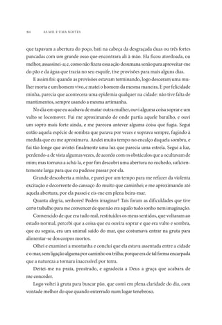 20 AS MIL E UMA NOITES 
que tapavam a abertura do poço, bati na cabeça da desgraçada duas ou três fortes 
pancadas com um grande osso que encontrara ali à mão. Ela ficou atordoada, ou 
melhor, assassinei-a; e, como não fizera essa ação desumana senão para aproveitar-me 
do pão e da água que trazia no seu esquife, tive provisões para mais alguns dias. 
E assim foi: quando as provisões estavam terminando, logo desceram uma mu-lher 
morta e um homem vivo, e matei o homem da mesma maneira. E por felicidade 
minha, parecia que acontecera uma epidemia qualquer na cidade: não tive falta de 
mantimentos, sempre usando a mesma artimanha. 
No dia em que eu acabava de matar outra mulher, ouvi alguma coisa soprar e um 
vulto se locomover. Fui me aproximando de onde partia aquele barulho, e ouvi 
um sopro mais forte ainda, e me pareceu antever alguma coisa que fugia. Segui 
então aquela espécie de sombra que parava por vezes e soprava sempre, fugindo à 
medida que eu me aproximava. Andei muito tempo no encalço daquela sombra, e 
fui tão longe que avistei finalmente uma luz que parecia uma estrela. Segui a luz, 
perdendo-a de vista algumas vezes, de acordo com os obstáculos que a ocultavam de 
mim; mas tornava a achá-la, e por fim descobri uma abertura no rochedo, suficien-temente 
larga para que eu pudesse passar por ela. 
Grande descoberta a minha, e parei por um tempo para me refazer da violenta 
excitação e decorrente do cansaço do muito que caminhei; e me aproximando até 
aquela abertura, por ela passei e eis-me em plena beira-mar. 
Quanta alegria, senhores! Podeis imaginar? Tais foram as dificuldades que tive 
certo trabalho para me convencer de que não era aquilo tudo sonho nem imaginação. 
Convencido de que era tudo real, restituídos os meus sentidos, que voltaram ao 
estado normal, percebi que a coisa que eu ouvira soprar e que era vulto e sombra, 
que eu seguia, era um animal saído do mar, que costumava entrar na gruta para 
alimentar-se dos corpos mortos. 
Olhei e examinei a montanha e concluí que ela estava assentada entre a cidade 
e o mar, sem ligação alguma por caminho ou trilha; porque era de tal forma encarpada 
que a natureza a tornara inacessível por terra. 
Deitei-me na praia, prostrado, e agradecia a Deus a graça que acabara de 
me conceder. 
Logo voltei à gruta para buscar pão, que comi em plena claridade do dia, com 
vontade melhor do que quando enterrado num lugar tenebroso. 
 