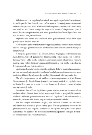 A QUARTA VIAGEM DE SIMBAD, O MARUJO 21 
Voltei outra vez para, apalpando aqui e ali nos esquifes, apanhar todos os diaman-tes, 
rubis, pérolas, braceletes de ouro, enfim, todos os ricos estojos que encontrava à 
mão – e carreguei tudo para a beira-mar. Fiz vários pacotes e amarrei-os com as cordas 
que serviram para descer os esquifes, e que eram muitas. Coloquei-os na praia, à 
espera de uma boa oportunidade, sem temer que a chuva lhes fizesse algum dano, pois 
não era então a estação das chuvas. 
Depois de dois ou três dias avistei um navio que acabara de sair do porto e que 
passava perto de onde eu estava. 
Acenei com o pano do meu turbante e gritei com todo o ar dos meus pulmões, 
até que consegui que me ouvissem e então mandaram-me eles uma chalupa para 
me embarcar. 
À pergunta que os marujos me fizeram, por que desgraça da sorte me achava eu 
naquele local, respondi que escapara de um naufrágio há dois dias, com os embru-lhos 
que viam; e tal foi minha fortuna que, sem examinarem o lugar onde eu estava 
nem se o que eu lhes dizia era verdade, contentaram-se com minha resposta e me 
levaram com eles, eu e meus pacotes. 
Assim que cheguei a bordo, o capitão, satisfeito do favor que me fazia, e ocupa-do 
com o comando do navio, teve também a bondade de acreditar no meu pretenso 
naufrágio. Ofereci-lhe algumas das minhas jóias, mas ele não quis aceitá-las. 
Mar adentro, passamos por várias ilhas, entre outras passamos perto da ilha dos 
Sinos, afastada dez dias da ilha de Serendib, com o vento ordinário e regulado, e seis 
da ilha de Kela, onde ancoramos. Há nessa ilha minas de chumbo, canas da Índia e 
mui excelente alcanfor. 
O sultão da ilha de Kela é riquíssimo e poderosíssimo; sua autoridade estende-se 
também sobre a ilha dos Sinos, a duas jornadas de distância, e cujos habitantes são 
ainda tão bárbaros que comem carne humana. Depois de fazer muito comércio 
nessa ilha, tornamo-nos ao mar e aportamos em outras localidades. 
Por fim, cheguei felizmente a Bagdá, com infinitas riquezas, cuja lista seria 
inútil fazer-vos. Posso dar graças a Deus pelos favores que Ele me concedeu; dei 
grandes esmolas, não só para a conservação de algumas mesquitas, como para a 
subsistência dos pobres; e dei-me inteiramente a meus parentes e amigos, divertin-do- 
me e levando uma boa vida com eles. 
 
