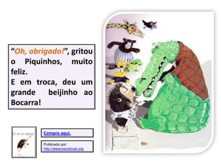 “Oh, obrigado!”, gritou
o Piquinhos, muito
feliz.
E em troca, deu um
grande beijinho ao
Bocarra!
Compra aqui.
Publicado por:
http://www.escolovar.org
 
