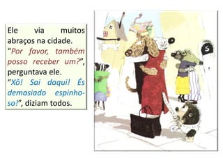 Ele via muitos
abraços na cidade.
“Por favor, também
posso receber um?”,
perguntava ele.
“Xô! Sai daqui! És
demasiado espinho-
so!”, diziam todos.
 