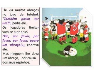 Ele via muitos abraços
no jogo de futebol.
"Também posso ter
um?", pedia ele.
Os jogadores limita-
vam-se a rir dele.
“Oh, por favor, por
favor, por favor, quero
um abraço!», chorava
ele.
Mas ninguém lhe dava
um abraço, por causa
dos seus espinhos.
 