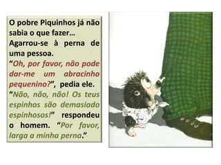 O pobre Piquinhos já não
sabia o que fazer…
Agarrou-se à perna de
uma pessoa.
“Oh, por favor, não pode
dar-me um abracinho
pequenino?”, pedia ele.
“Não, não, não! Os teus
espinhos são demasiado
espinhosos!” respondeu
o homem. “Por favor,
larga a minha perna.”
 