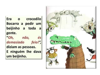 Era o crocodilo
Bocarra a pedir um
beijinho a toda a
gente.
“Oh, não, és
demasiado feio!”,
diziam as pessoas.
E ninguém lhe dava
um beijinho.
 