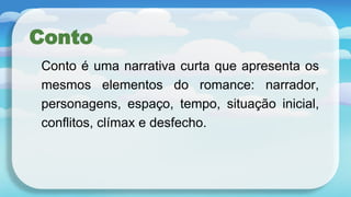 Conto
Conto é uma narrativa curta que apresenta os
mesmos elementos do romance: narrador,
personagens, espaço, tempo, situação inicial,
conflitos, clímax e desfecho.
 