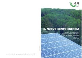 IL NUOVO CONTO ENERGIA
                                                                                                                                         Decreto 19 febbraio 2007
                                                                                                                                   La richiesta dell’incentivazione
                                                                                                                                      per gli impianti fotovoltaici
                                                                                                                                                         Edizione n.1
                                                                                                                                                       settembre 2007
                                                                                                Inserto pubblicitario




Gestore dei Servizi Elettrici - GSE S.p.A. Viale Maresciallo Pilsudski, 92 00197 Roma - Italy
   Centralino: +39 06 8011 1 Fax: +39 06 8011 4392 e-mail: info@gsel.it www.gsel.it