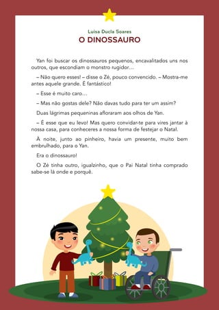 Yan foi buscar os dinossauros pequenos, encavalitados uns nos
outros, que escondiam o monstro rugidor…
– Não quero esses! – disse o Zé, pouco convencido. – Mostra-me
antes aquele grande. É fantástico!
– Esse é muito caro…
– Mas não gostas dele? Não davas tudo para ter um assim?
Duas lágrimas pequeninas afloraram aos olhos de Yan.
– É esse que eu levo! Mas quero convidar-te para vires jantar à
nossa casa, para conheceres a nossa forma de festejar o Natal.
À noite, junto ao pinheiro, havia um presente, muito bem
embrulhado, para o Yan.
Era o dinossauro!
O Zé tinha outro, igualzinho, que o Pai Natal tinha comprado
sabe-se lá onde e porquê.
O DINOSSAURO
Luísa Ducla Soares
 