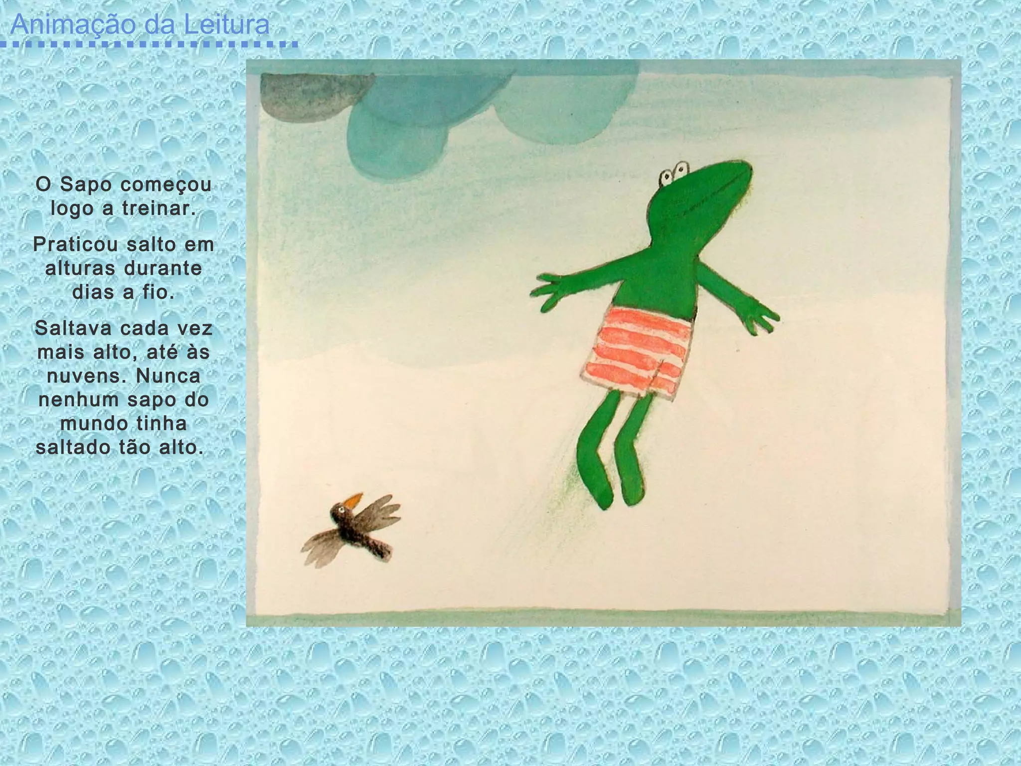 Animação da Leitura
O Sapo começou
logo a treinar.
Praticou salto em
alturas durante
dias a fio.
Saltava cada vez
mais alto, até às
nuvens. Nunca
nenhum sapo do
mundo tinha
saltado tão alto.
 