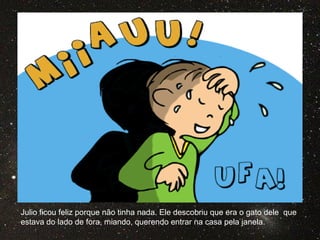 Julio ficou feliz porque não tinha nada. Ele descobriu que era o gato dele que
estava do lado de fora, miando, querendo entrar na casa pela janela.
 