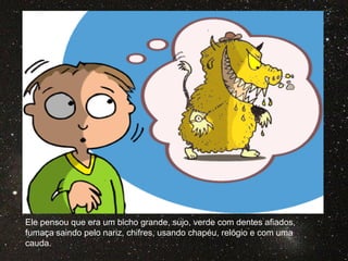 Ele pensou que era um bicho grande, sujo, verde com dentes afiados,
fumaça saindo pelo nariz, chifres, usando chapéu, relógio e com uma
cauda.
 