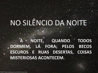 NO SILÊNCIO DA NOITE

                    À   NOITE,   QUANDO  TODOS
                DORMEM, LÁ FORA, PELOS BECOS
                ESCUROS E RUAS DESERTAS, COISAS
                MISTERIOSAS ACONTECEM.

FONTE: http://sitededicas.uol.com.br/ctsem.htm
 