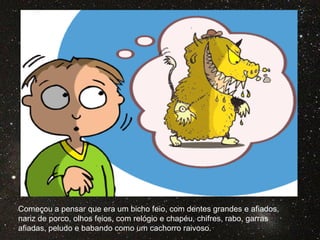 Começou a pensar que era um bicho feio, com dentes grandes e afiados,
nariz de porco, olhos feios, com relógio e chapéu, chifres, rabo, garras
afiadas, peludo e babando como um cachorro raivoso.
 