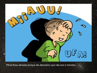 Plínio ficou aliviado porque ele descobriu que não era o monstro.
 