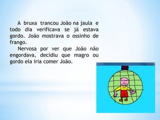 A bruxa trancou João na jaula e
todo dia verificava se já estava
gordo. João mostrava o ossinho de
frango.
Nervosa por ver que João não
engordava, decidiu que magro ou
gordo ela iria comer João.

 