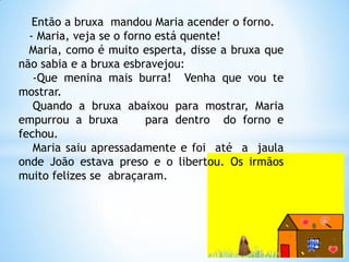 Então a bruxa mandou Maria acender o forno.
- Maria, veja se o forno está quente!
Maria, como é muito esperta, disse a bruxa que
não sabia e a bruxa esbravejou:
-Que menina mais burra! Venha que vou te
mostrar.
Quando a bruxa abaixou para mostrar, Maria
empurrou a bruxa
para dentro do forno e
fechou.
Maria saiu apressadamente e foi até a jaula
onde João estava preso e o libertou. Os irmãos
muito felizes se abraçaram.

 