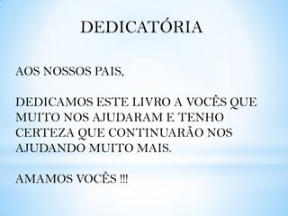 DEDICATÓRIA
AOS NOSSOS PAIS,

DEDICAMOS ESTE LIVRO A VOCÊS QUE
MUITO NOS AJUDARAM E TENHO
CERTEZA QUE CONTINUARÃO NOS
AJUDANDO MUITO MAIS.
AMAMOS VOCÊS !!!

 