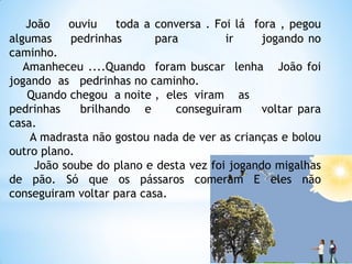 João
ouviu
toda a conversa . Foi lá fora , pegou
algumas
pedrinhas
para
ir
jogando no
caminho.
Amanheceu ....Quando foram buscar lenha João foi
jogando as pedrinhas no caminho.
Quando chegou a noite , eles viram as
pedrinhas
brilhando e
conseguiram
voltar para
casa.
A madrasta não gostou nada de ver as crianças e bolou
outro plano.
João soube do plano e desta vez foi jogando migalhas
de pão. Só que os pássaros comeram E eles não
conseguiram voltar para casa.

 