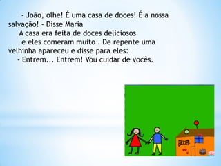 - João, olhe! É uma casa de doces! É a nossa
salvação! - Disse Maria
A casa era feita de doces deliciosos
e eles comeram muito . De repente uma
velhinha apareceu e disse para eles:
- Entrem... Entrem! Vou cuidar de vocês.

 