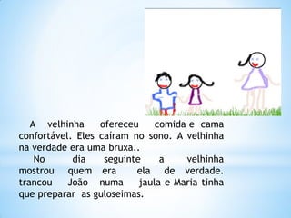A velhinha
ofereceu
comida e cama
confortável. Eles caíram no sono. A velhinha
na verdade era uma bruxa..
No
dia
seguinte
a
velhinha
mostrou quem era
ela de verdade.
trancou
João numa
jaula e Maria tinha
que preparar as guloseimas.

 