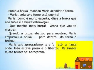 Então a bruxa mandou Maria acender o forno.
- Maria, veja se o forno está quente!
Maria, como é muito esperta, disse a bruxa que
não sabia e a bruxa esbravejou:
-Que menina mais burra! Venha que vou te
mostrar.
Quando a bruxa abaixou para mostrar, Maria
empurrou a bruxa
para dentro do forno e
fechou.
Maria saiu apressadamente e foi até a jaula
onde João estava preso e o libertou. Os irmãos
muito felizes se abraçaram.

 