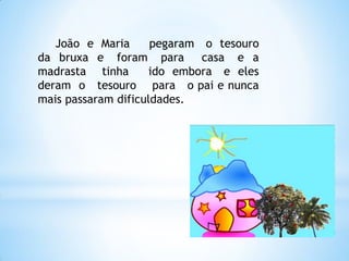 João e Maria
pegaram o tesouro
da bruxa e foram para
casa e a
madrasta tinha
ido embora e eles
deram o tesouro para o pai e nunca
mais passaram dificuldades.

 