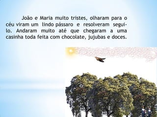 João e Maria muito tristes, olharam para o
céu viram um lindo pássaro e resolveram seguilo. Andaram muito até que chegaram a uma
casinha toda feita com chocolate, jujubas e doces.

 