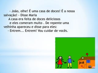 - João, olhe! É uma casa de doces! É a nossa
salvação! - Disse Maria
A casa era feita de doces deliciosos
e eles comeram muito . De repente uma
velhinha apareceu e disse para eles:
- Entrem... Entrem! Vou cuidar de vocês.

 