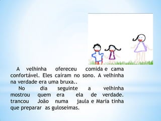 A velhinha
ofereceu
comida e cama
confortável. Eles caíram no sono. A velhinha
na verdade era uma bruxa..
No
dia
seguinte
a
velhinha
mostrou quem era
ela de verdade.
trancou
João numa
jaula e Maria tinha
que preparar as guloseimas.

 
