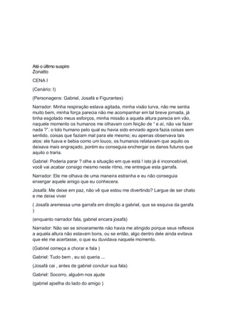 Até o último suspiro
Zonatto
CENA I
(Cenário: I)
(Personagens: Gabriel, Josafá e Figurantes)
Narrador: Minha respiração estava agitada, minha visão turva, não me sentia
muito bem, minha força parecia não me acompanhar em tal breve jornada, já
tinha esgotado meus esforços, minha missão a aquela altura parecia em vão,
naquele momento os humanos me olhavam com feição de “ e aí, não vai fazer
nada ?”. o tolo humano pelo qual eu havia sido enviado agora fazia coisas sem
sentido, coisas que faziam mal para ele mesmo; eu apenas observava tais
atos: ele fuava e bebia como um louco, os humanos relatavam que aquilo os
deixava mais engraçado, porém eu conseguia enchergar os danos futuros que
aquilo o traria.
Gabriel: Poderia parar ? olhe a situação em que está ! isto já é inconcebível,
você vai acabar consigo mesmo neste ritmo, me entregue esta garrafa.
Narrador: Ele me olhava de uma maneira estranha e eu não conseguia
enxergar aquele amigo que eu conhecera.
Josafá: Me deixe em paz, não vê que estou me divertindo? Largue de ser chato
e me deixe viver
( Josafá aremessa uma garrafa em direção a gabriel, que se esquiva da garafa
)
(enquanto narrador fala, gabriel encara josafá)
Narrador: Não sei se sinceramente não havia me atingido porque seus reflexos
a aquela altura não estavam bons, ou se então, algo dentro dele ainda evitava
que ele me acertasse, o que eu duvidava naquele momento.
(Gabriel começa a chorar e fala )
Gabriel: Tudo bem , eu só queria ...
(Josafá cai , antes de gabriel concluir sua fala)
Gabriel: Socorro, alguém nos ajude
(gabriel ajoelha do lado do amigo )
 
