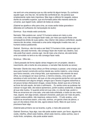 me senti em uma presença que eu não sentia há algum tempo. Eu conhecia
aquele lugar, era meu lar, me sentia tão confortável ali, me parecia que
simplesmente nada mais importava. Mas logo o silêncio foi rasgado, estava
diante do conselho superior, que era formado pelos três maiores seres do
universo, que regiam tudo, sabiam de todas as coisas.
(Gabriel se ajoelha e olha para cima, as vozes serão todas gravadas e
alteradas em softwares de manipulação de áudio)
Dominus : Sua missão está concluída.
Narrador: Não poderia ser, como? O humano estava em meio a uma
convulsão, e eu não conseguia fazer nada, por mais que aquilo fosse uma
consequência direta de suas ações, meu interior não estava confortável, aquela
mesma dor de antes, misturada a uma certa indignação invadia meu ser, o
humano estava padecendo.
Gabriel: Dominus, não há nada a ser feito? O humano é tolo, apenas agiu por
impulso, ele está morrendo, não consegui fazer ele mudar seu destino, isso
não pode ficar assim, preciso agir, me dê mais uma chance, ele está tendo
uma convulsão na terra e eu não consegui fazer nada.
Dominus: Olhe isto …
( Será passado de forma rápida várias imagens em um projetor, desde o
nascimento, até a morte de uma pessoa, o narrador fala durante as cenas)
Narrador: Diante dos meus olhos um filme começou a passar, uma criança, que
seus pais haviam construído sonhos desde seu ventre materno, uma criança
que havia crescido, uma criança feliz, que expressava vida através de seus
olhos, eu conseguia ver seus sonhos, o menino cresceu, virou jovem, ele
estudava e tudo corria bem, até que um dia uma grande perda fez com que ele
se envolvesse com alguns amigos, amigos que o levara a lugares estranhos e,
em pouco tempo ofereceram drogas, coisas ilícitas, diziam que era a forma de
se livrar de tudo aquilo, de todo o sofrimento… Eu sentia como se pudesse me
colocar no lugar dele, ele estava apreensivo, porém acabou aceitando, e desde
ali sua vida mudou. Vi quando entrei em sua vida, vi o dia de hoje; porém o
filme se encerrava em uma sala, uma sala toda enfeitada, e todos ao seu redor,
mas, espere, tem algo errado, estavam chorando, pedi para ver mais de perto,
o garoto estava pálido, não respirava, estava morto… E tudo acabou, uma
história se encerrava assim, uma vida, sonhos, um garoto cheio de planos, e
que um dia estava cheio de vida, agora estava morto. Mais do que nunca
precisava fazer algo.
(Gabriel pela primeira vez se levanta, e grita, o mais alto possível)
Gabriel: Dominus, faça algo, isso não pode acabar assim, por favor, alguém de
vocês, interfira, olhem esta história, olhem este menino, estes sonhos, isso é
muito lindo, complexo, não pode acabar assim.
 
