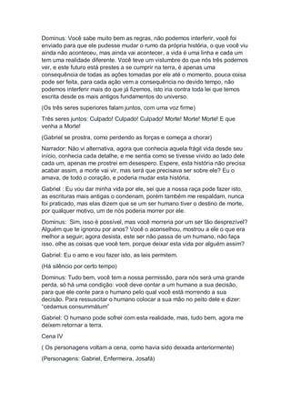 Dominus: Você sabe muito bem as regras, não podemos interferir, você foi
enviado para que ele pudesse mudar o rumo da própria história, o que você viu
ainda não aconteceu, mas ainda vai acontecer, a vida é uma linha e cada um
tem uma realidade diferente. Você teve um vislumbre do que nós três podemos
ver, e este futuro está prestes a se cumprir na terra, é apenas uma
consequência de todas as ações tomadas por ele até o momento, pouca coisa
pode ser feita, para cada ação vem a consequência no devido tempo, não
podemos interferir mais do que já fizemos, isto iria contra toda lei que temos
escrita desde os mais antigos fundamentos do universo.
(Os três seres superiores falam juntos, com uma voz firme)
Três seres juntos: Culpado! Culpado! Culpado! Morte! Morte! Morte! E que
venha a Morte!
(Gabriel se prostra, como perdendo as forças e começa a chorar)
Narrador: Não vi alternativa, agora que conhecia aquela frágil vida desde seu
início, conhecia cada detalhe, e me sentia como se tivesse vivido ao lado dele
cada um, apenas me prostrei em desespero. Espere, esta história não precisa
acabar assim, a morte vai vir, mas será que precisava ser sobre ele? Eu o
amava, de todo o coração, e poderia mudar esta história.
Gabriel : Eu vou dar minha vida por ele, sei que a nossa raça pode fazer isto,
as escrituras mais antigas o condenam, porém também me respaldam, nunca
foi praticado, mas elas dizem que se um ser humano tiver o destino de morte,
por qualquer motivo, um de nós poderia morrer por ele.
Dominus: Sim, isso é possível, mas você morreria por um ser tão desprezível?
Alguém que te ignorou por anos? Você o aconselhou, mostrou a ele o que era
melhor a seguir; agora desista, este ser não passa de um humano, não faça
isso, olhe as coisas que você tem, porque deixar esta vida por alguém assim?
Gabriel: Eu o amo e vou fazer isto, as leis permitem.
(Há silêncio por certo tempo)
Dominus: Tudo bem, você tem a nossa permissão, para nós será uma grande
perda, só há uma condição: você deve contar a um humano a sua decisão,
para que ele conte para o humano pelo qual você está morrendo a sua
decisão. Para ressuscitar o humano colocar a sua mão no peito dele e dizer:
“cedamus consummátum”
Gabriel: O humano pode sofrer com esta realidade, mas, tudo bem, agora me
deixem retornar a terra.
Cena IV
( Os personagens voltam a cena, como havia sido deixada anteriormente)
(Personagens: Gabriel, Enfermeira, Josafá)
 