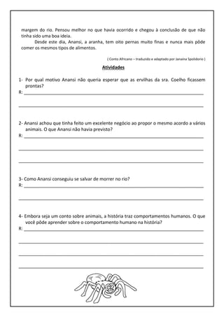 margem do rio. Pensou melhor no que havia ocorrido e chegou à conclusão de que não
tinha sido uma boa ideia.
Desde este dia, Anansi, a aranha, tem oito pernas muito finas e nunca mais pôde
comer os mesmos tipos de alimentos.
( Conto Africano – traduzido e adaptado por Janaína Spolidorio )
Atividades
1- Por qual motivo Anansi não queria esperar que as ervilhas da sra. Coelho ficassem
prontas?
R: _______________________________________________________________________
_________________________________________________________________________
2- Anansi achou que tinha feito um excelente negócio ao propor o mesmo acordo a vários
animais. O que Anansi não havia previsto?
R: _______________________________________________________________________
_________________________________________________________________________
_________________________________________________________________________
3- Como Anansi conseguiu se salvar de morrer no rio?
R: _______________________________________________________________________
_________________________________________________________________________
4- Embora seja um conto sobre animais, a história traz comportamentos humanos. O que
você pôde aprender sobre o comportamento humano na história?
R: _______________________________________________________________________
_________________________________________________________________________
_________________________________________________________________________
_________________________________________________________________________
 