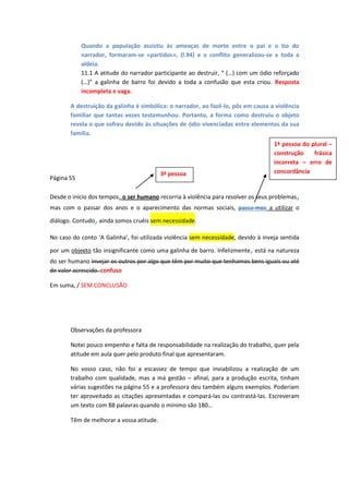 Quando a população assistiu às ameaças de morte entre o pai e o tio do
narrador, formaram-se «partidos», (l.94) e o conflito generalizou-se a toda a
aldeia.
11.1 A atitude do narrador participante ao destruir, “ (…) com um ódio reforçado
(…)” a galinha de barro foi devido a toda a confusão que esta criou. Resposta
incompleta e vaga.
A destruição da galinha é simbólica: o narrador, ao fazê-lo, pôs em causa a violência
familiar que tantas vezes testemunhou. Portanto, a forma como destruiu o objeto
revela o que sofreu devido às situações de ódio vivenciadas entre elementos da sua
família.
1ª pessoa do plural –
construção
frásica
incorreta – erro de
concordância

3ª pessoa

Página 55

Desde o início dos tempos, o ser humano recorria à violência para resolver os seus problemas

,

mas com o passar dos anos e o aparecimento das normas sociais, passa-mos a utilizar o

,

diálogo. Contudo ainda somos cruéis sem necessidade.
No caso do conto ‘A Galinha’, foi utilizada violência sem necessidade, devido à inveja sentida

,

por um objecto tão insignificante como uma galinha de barro. Infelizmente está na natureza
do ser humano invejar os outros por algo que têm por muito que tenhamos bens iguais ou até
de valor acrescido. confuso
Em suma, / SEM CONCLUSÃO

Observações da professora
Notei pouco empenho e falta de responsabilidade na realização do trabalho, quer pela
atitude em aula quer pelo produto final que apresentaram.
No vosso caso, não foi a escassez de tempo que inviabilizou a realização de um
trabalho com qualidade, mas a má gestão – afinal, para a produção escrita, tinham
várias sugestões na página 55 e a professora deu também alguns exemplos. Poderiam
ter aproveitado as citações apresentadas e compará-las ou contrastá-las. Escreveram
um texto com 88 palavras quando o mínimo são 180…
Têm de melhorar a vossa atitude.

 