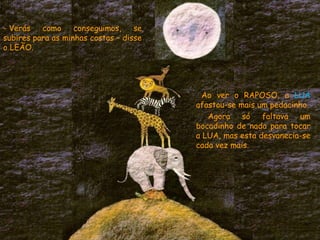 Ao ver o RAPOSO, a LUA
afastou-se mais um pedacinho.
Agora só faltava um
bocadinho de nada para tocar
a LUA, mas esta desvanecia-se
cada vez mais.
- Verás como conseguimos, se
subires para as minhas costas – disse
o LEÃO.
 