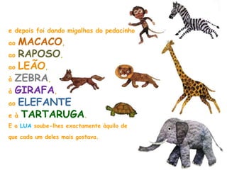 e depois foi dando migalhas do pedacinho
ao MACACO,
ao RAPOSO,
ao LEÃO,
à ZEBRA,
à GIRAFA,
ao ELEFANTE
e à TARTARUGA.
E a LUA soube-lhes exactamente àquilo de
que cada um deles mais gostava.
 