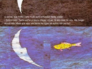 O peixe, que tinha visto tudo sem entender nada, disse:
- Esta é boa! Tanto esforço para chegar à Lua, lá em cima no céu, tão longe...
Acaso não vêem que aqui em baixo na água há outra tão perto?
 