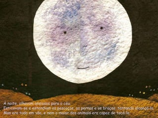 À noite, olhavam ansiosos para o céu.
Esticavam-se e estendiam os pescoços, as pernas e os braços, tentando alcançá-la.
Mas era tudo em vão, e nem o maior dos animais era capaz de tocá-la.
 