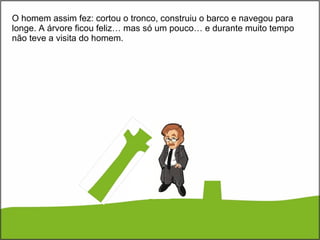O homem assim fez: cortou o tronco, construiu o barco e navegou para longe. A árvore ficou feliz… mas só um pouco… e durante muito tempo não teve a visita do homem. 