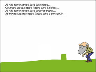 Já não tenho ramos para baloiçares… - Os meus braços estão fracos para baloiçar… - Já não tenho tronco para poderes trepar… - As minhas pernas estão fracas para o conseguir… 