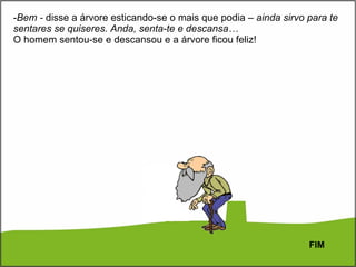 Bem -  disse a árvore esticando-se o mais que podia –  ainda sirvo para te sentares se quiseres. Anda, senta-te e descansa… O homem sentou-se e descansou e a árvore ficou feliz! FIM 
