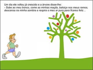 Um dia ele voltou já crescido e a árvore disse-lhe:  - Sobe ao meu tronco, come as minhas maçãs, baloiça nos meus ramos, descansa na minha sombra e respira o meu ar puro para ficares feliz… 