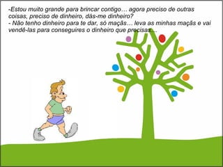 Estou muito grande para brincar contigo… agora preciso de outras coisas, preciso de dinheiro, dás-me dinheiro? - Não tenho dinheiro para te dar, só maçãs… leva as minhas maçãs e vai vendê-las para conseguires o dinheiro que precisas… 