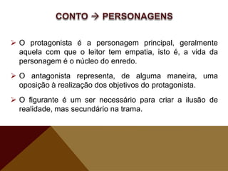  O protagonista é a personagem principal, geralmente
aquela com que o leitor tem empatia, isto é, a vida da
personagem é o núcleo do enredo.
 O antagonista representa, de alguma maneira, uma
oposição à realização dos objetivos do protagonista.
 O figurante é um ser necessário para criar a ilusão de
realidade, mas secundário na trama.
 
