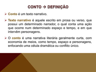 Conto é um texto narrativo.
 Texto narrativo é aquele escrito em prosa ou verso, que
possui um determinado narrador, o qual conta uma ação
que ocorre num determinado espaço e tempo, e em que
intervêm personagens.
 O conto é uma narrativa literária geralmente curta, com
economia de meios, como tempo, espaço e personagens,
enfocando uma célula dramática ou conflito único.
 