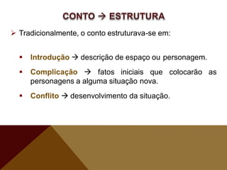  Tradicionalmente, o conto estruturava-se em:
 Introdução  descrição de espaço ou personagem.
 Complicação  fatos iniciais que colocarão as
personagens a alguma situação nova.
 Conflito  desenvolvimento da situação.
 