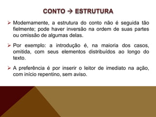 Modernamente, a estrutura do conto não é seguida tão
fielmente; pode haver inversão na ordem de suas partes
ou omissão de algumas delas.
 Por exemplo: a introdução é, na maioria dos casos,
omitida, com seus elementos distribuídos ao longo do
texto.
 A preferência é por inserir o leitor de imediato na ação,
com início repentino, sem aviso.
 