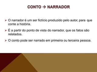  O narrador é um ser fictício produzido pelo autor, para que
conte a história.
 É a partir do ponto de vista do narrador, que os fatos são
relatados.
 O conto pode ser narrado em primeira ou terceira pessoa.
 