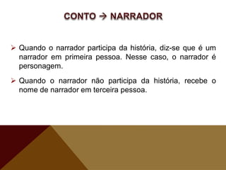  Quando o narrador participa da história, diz-se que é um
narrador em primeira pessoa. Nesse caso, o narrador é
personagem.
 Quando o narrador não participa da história, recebe o
nome de narrador em terceira pessoa.
 