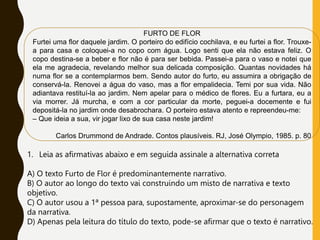 FURTO DE FLOR
Furtei uma flor daquele jardim. O porteiro do edifício cochilava, e eu furtei a flor. Trouxe-
a para casa e coloquei-a no copo com água. Logo senti que ela não estava feliz. O
copo destina-se a beber e flor não é para ser bebida. Passei-a para o vaso e notei que
ela me agradecia, revelando melhor sua delicada composição. Quantas novidades há
numa flor se a contemplarmos bem. Sendo autor do furto, eu assumira a obrigação de
conservá-la. Renovei a água do vaso, mas a flor empalidecia. Temi por sua vida. Não
adiantava restituí-la ao jardim. Nem apelar para o médico de flores. Eu a furtara, eu a
via morrer. Já murcha, e com a cor particular da morte, peguei-a docemente e fui
depositá-la no jardim onde desabrochara. O porteiro estava atento e repreendeu-me:
– Que ideia a sua, vir jogar lixo de sua casa neste jardim!
Carlos Drummond de Andrade. Contos plausíveis. RJ, José Olympio, 1985. p. 80
1. Leia as afirmativas abaixo e em seguida assinale a alternativa correta
A) O texto Furto de Flor é predominantemente narrativo.
B) O autor ao longo do texto vai construindo um misto de narrativa e texto
objetivo.
C) O autor usou a 1ª pessoa para, supostamente, aproximar-se do personagem
da narrativa.
D) Apenas pela leitura do título do texto, pode-se afirmar que o texto é narrativo.
 